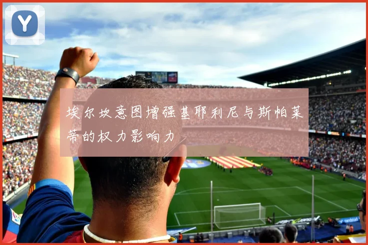 埃尔坎意图增强基耶利尼与斯帕莱蒂的权力影响力