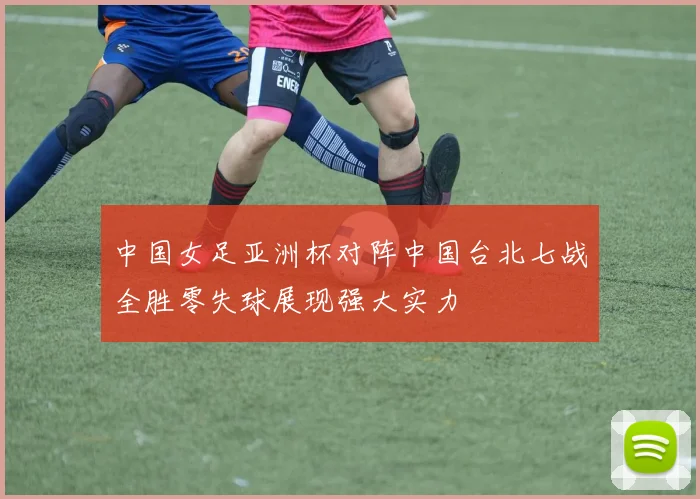 中国女足亚洲杯对阵中国台北七战全胜零失球展现强大实力