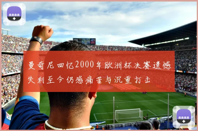 曼奇尼回忆2000年欧洲杯决赛遗憾失利至今仍感痛苦与沉重打击