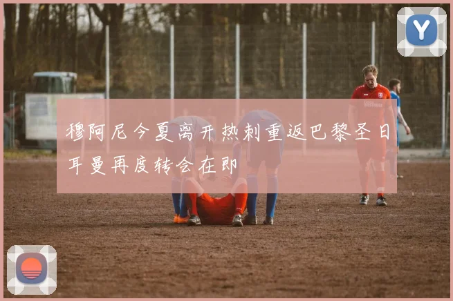 穆阿尼今夏离开热刺重返巴黎圣日耳曼再度转会在即