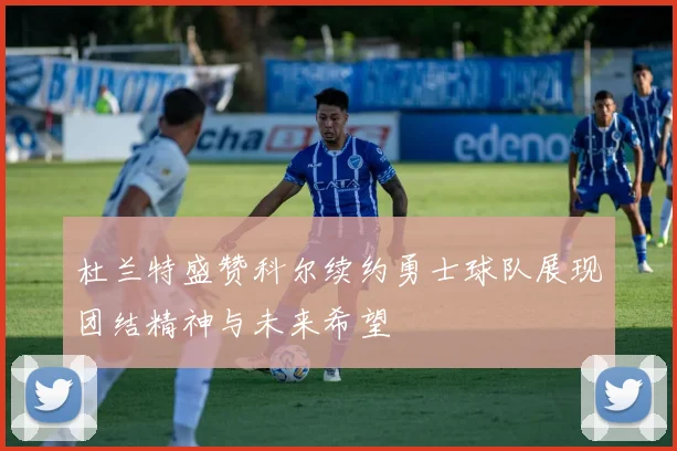 杜兰特盛赞科尔续约勇士球队展现团结精神与未来希望
