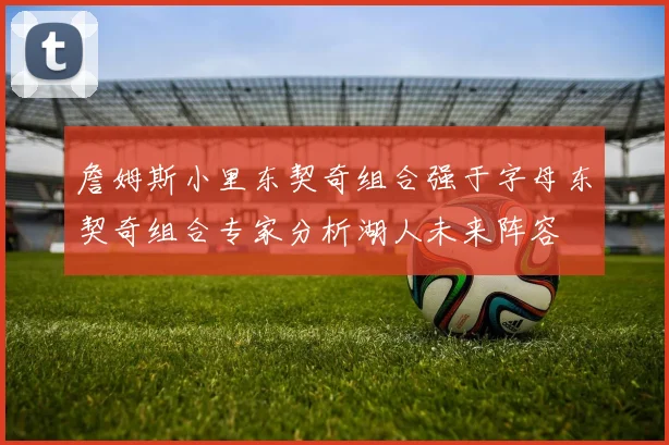 詹姆斯小里东契奇组合强于字母东契奇组合专家分析湖人未来阵容