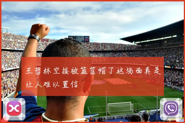 王哲林空接被篮筐帽了这场面真是让人难以置信