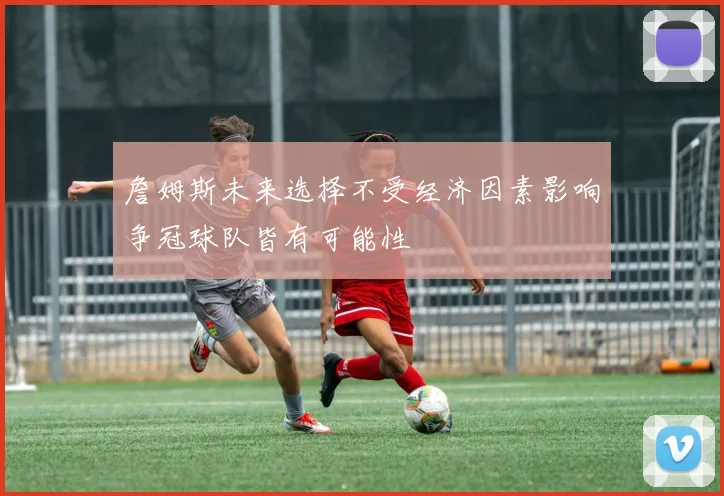 詹姆斯未来选择不受经济因素影响争冠球队皆有可能性