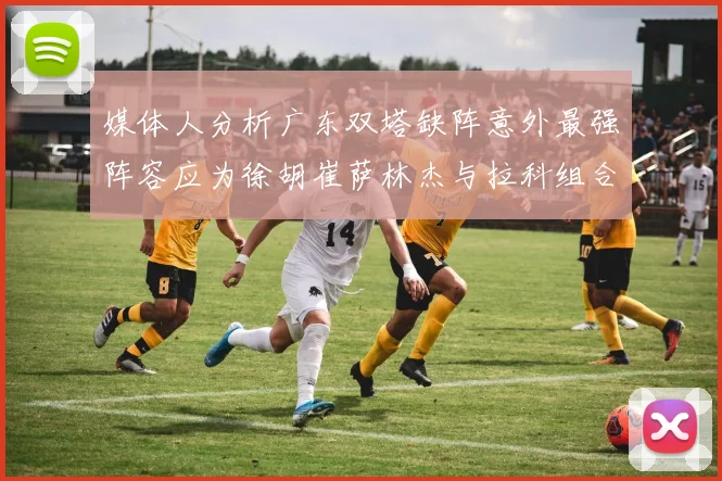 媒体人分析广东双塔缺阵意外最强阵容应为徐胡崔萨林杰与拉科组合