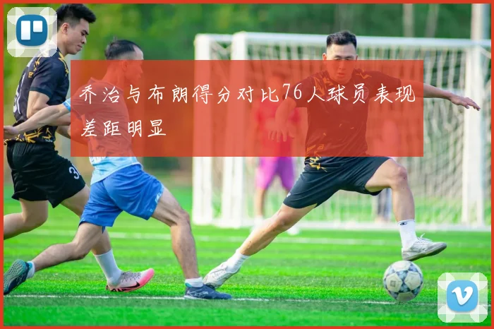 乔治与布朗得分对比76人球员表现差距明显