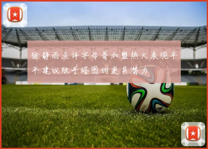 徐静雨点评字母哥加盟热火表现平平建议联手塔图姆更具潜力