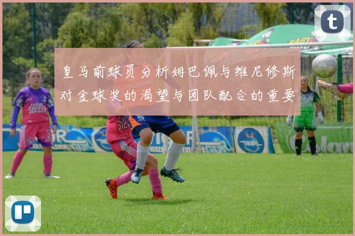皇马前球员分析姆巴佩与维尼修斯对金球奖的渴望与团队配合的重要性