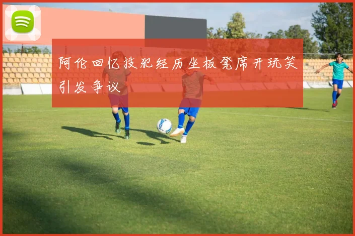 阿伦回忆技犯经历坐板凳席开玩笑引发争议