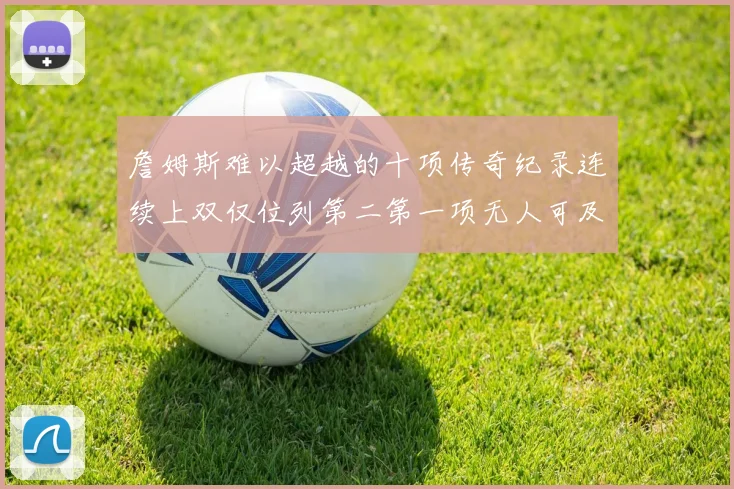 詹姆斯难以超越的十项传奇纪录连续上双仅位列第二第一项无人可及
