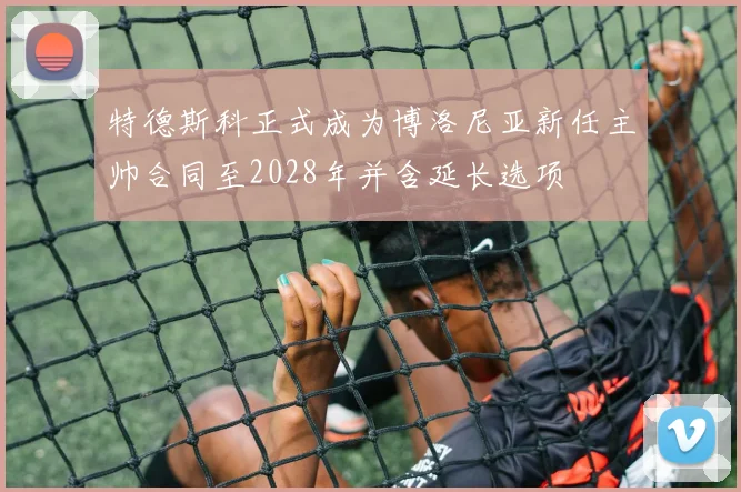 特德斯科正式成为博洛尼亚新任主帅合同至2028年并含延长选项