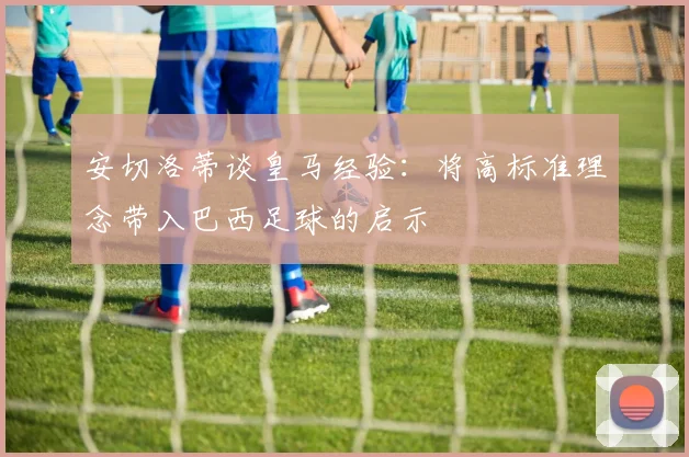 安切洛蒂谈皇马经验：将高标准理念带入巴西足球的启示
