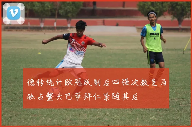 德转统计欧冠改制后四强次数皇马独占鳌头巴萨拜仁紧随其后