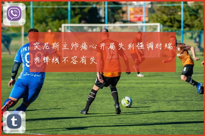突尼斯主帅痛心开局失利强调对瑞典锋线不容有失