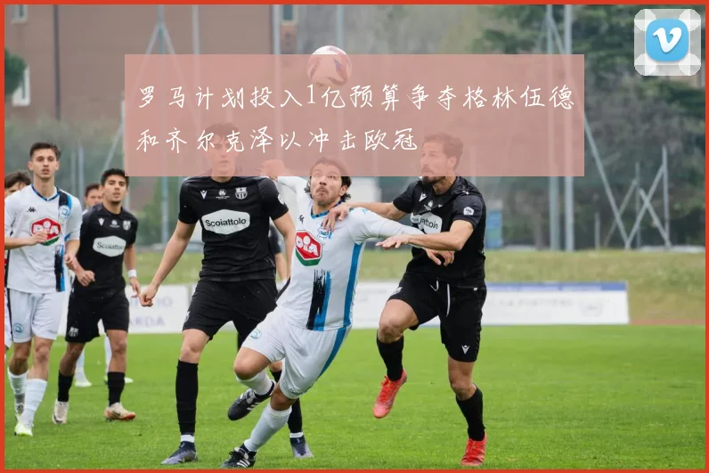 罗马计划投入1亿预算争夺格林伍德和齐尔克泽以冲击欧冠