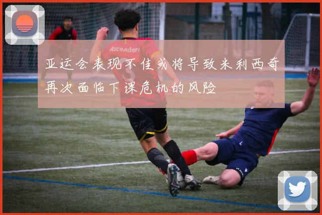 亚运会表现不佳或将导致米利西奇再次面临下课危机的风险